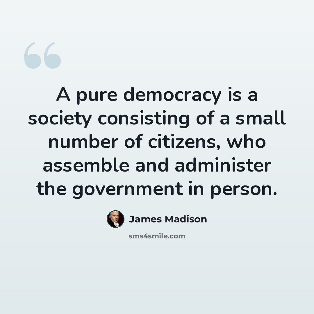 “A pure democracy is a society consisting of a small number of citizens, who assemble and administer the government in person.” quote by James Madison