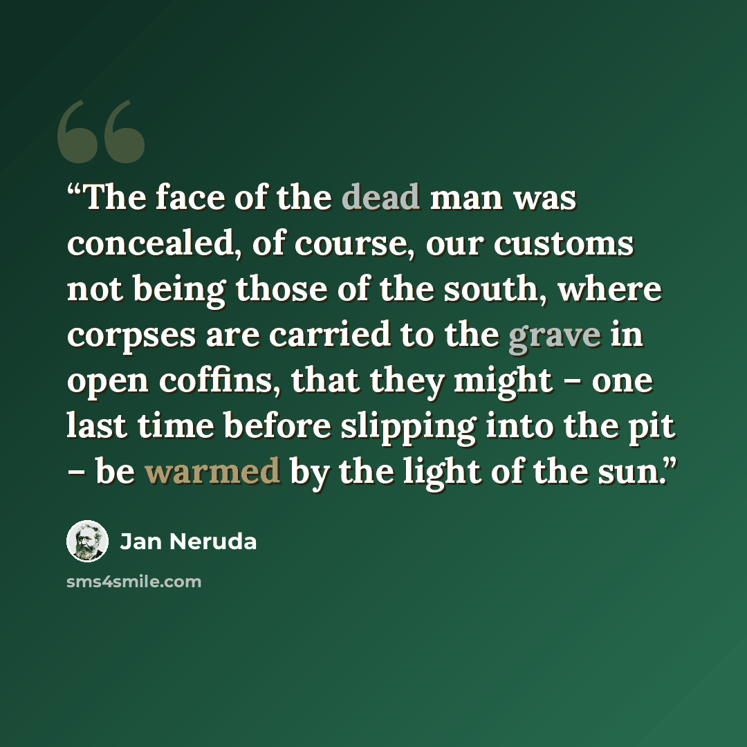 “The face of the dead man was concealed, of course, our customs not being those of the south, where corpses are carried to the grave in open coffins, that they might – one last time before slipping into the pit – be warmed by the light of the sun.” quote by Jan Neruda