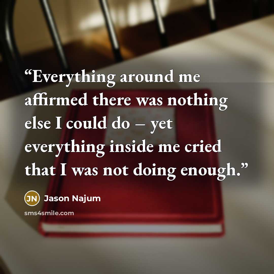“Everything around me affirmed there was nothing else I could do – yet everything inside me cried that I was not doing enough.” quote by Jason Najum