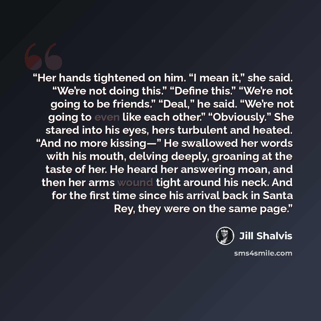 “Her hands tightened on him. “I mean it,” she said. “We’re not doing this.” “Define this.” “We’re not going to be friends.” “Deal,” he said. “We’re not going to even like each other.” “Obviously.” She stared into his eyes, hers turbulent and heated. “And no more kissing—” He swallowed her words…” quote by Jill Shalvis