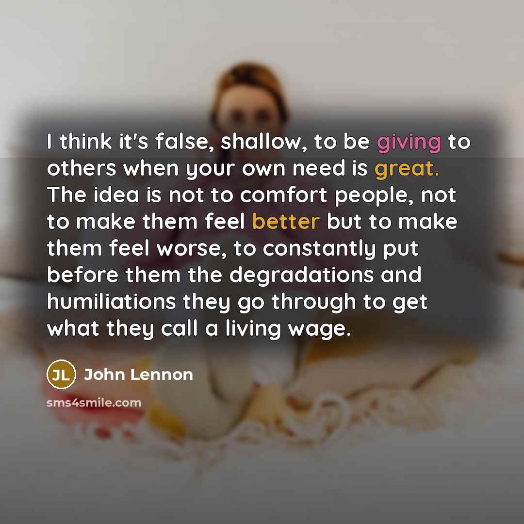 “I think it's false, shallow, to be giving to others when your own need is great. The idea is not to comfort people, not to make them feel better but to make them feel worse, to constantly put before them the degradations and humiliations they go through to get what they call a living wage.” quote by John Lennon