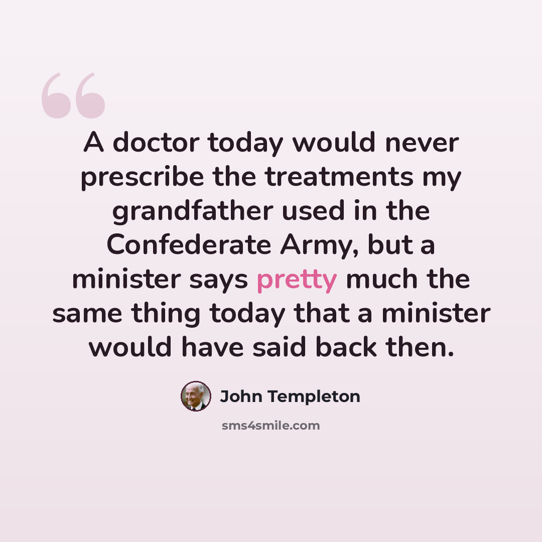 “A doctor today would never prescribe the treatments my grandfather used in the Confederate Army, but a minister says pretty much the same thing today that a minister would have said back then.” quote by John Templeton