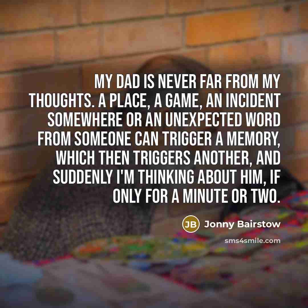 “My dad is never far from my thoughts. A place, a game, an incident somewhere or an unexpected word from someone can trigger a memory, which then triggers another, and suddenly I'm thinking about him, if only for a minute or two.” quote by Jonny Bairstow