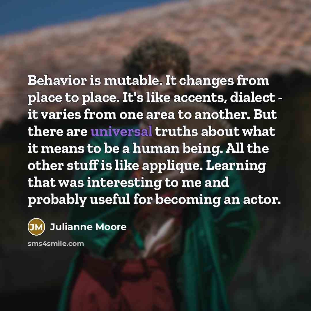 “Behavior is mutable. It changes from place to place. It's like accents, dialect - it varies from one area to another. But there are universal truths about what it means to be a human being. All the other stuff is like applique. Learning that was interesting to me and probably useful for becoming…” quote by Julianne Moore