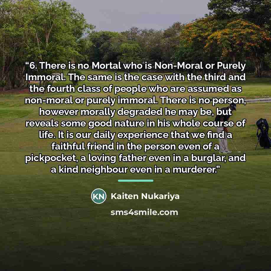 “6. There is no Mortal who is Non-Moral or Purely Immoral. The same is the case with the third and the fourth class of people who are assumed as non-moral or purely immoral. There is no person, however morally degraded he may be, but reveals some good nature in his whole course of life. It is our…” quote by Kaiten Nukariya