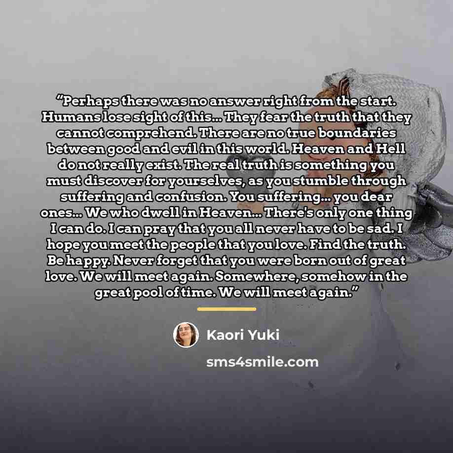 “Perhaps there was no answer right from the start. Humans lose sight of this... They fear the truth that they cannot comprehend. There are no true boundaries between good and evil in this world. Heaven and Hell do not really exist. The real truth is something you must discover for yourselves, as…” quote by Kaori Yuki