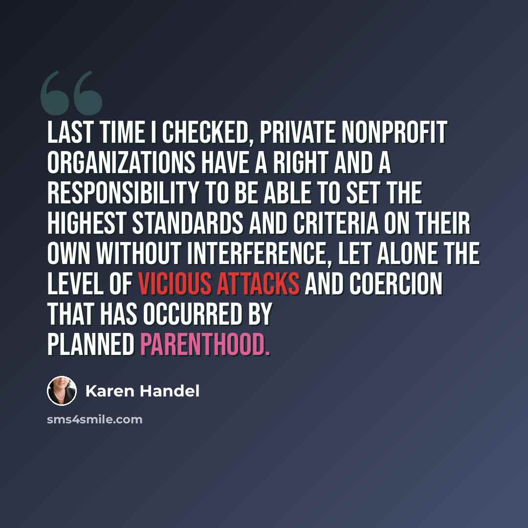 “Last time I checked, private nonprofit organizations have a right and a responsibility to be able to set the highest standards and criteria on their own without interference, let alone the level of vicious attacks and coercion that has occurred by Planned Parenthood.” quote by Karen Handel