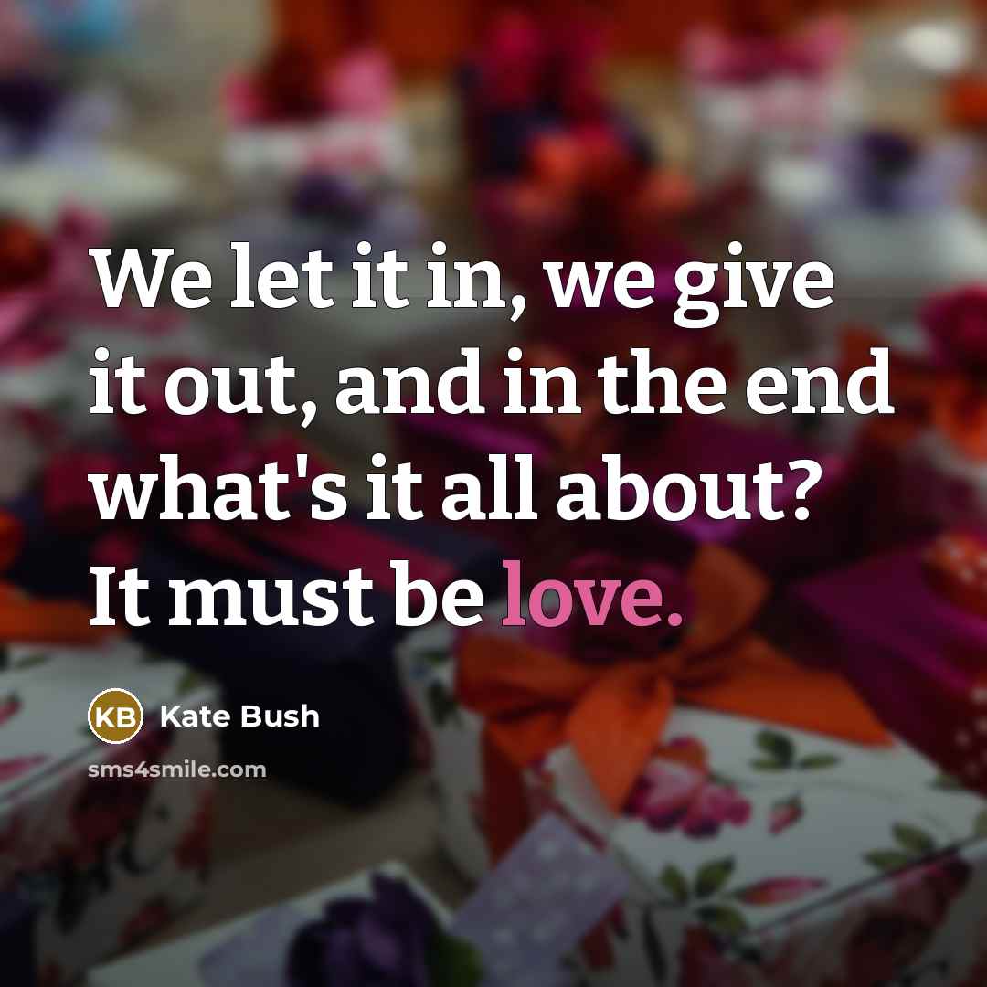 “We let it in, we give it out, and in the end what's it all about? It must be love.” quote by Kate Bush