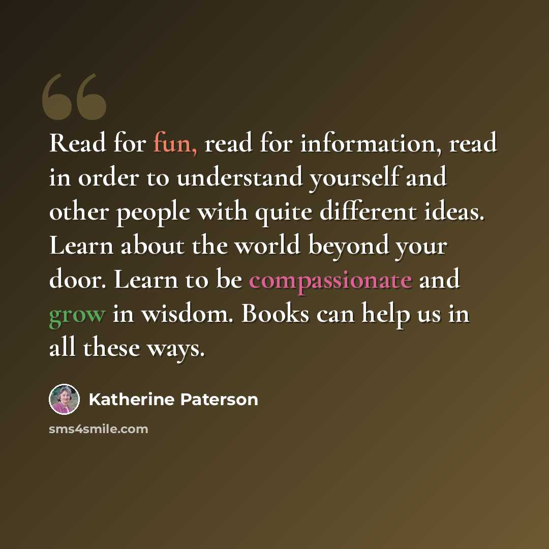 “Read for fun, read for information, read in order to understand yourself and other people with quite different ideas. Learn about the world beyond your door. Learn to be compassionate and grow in wisdom. Books can help us in all these ways.” quote by Katherine Paterson