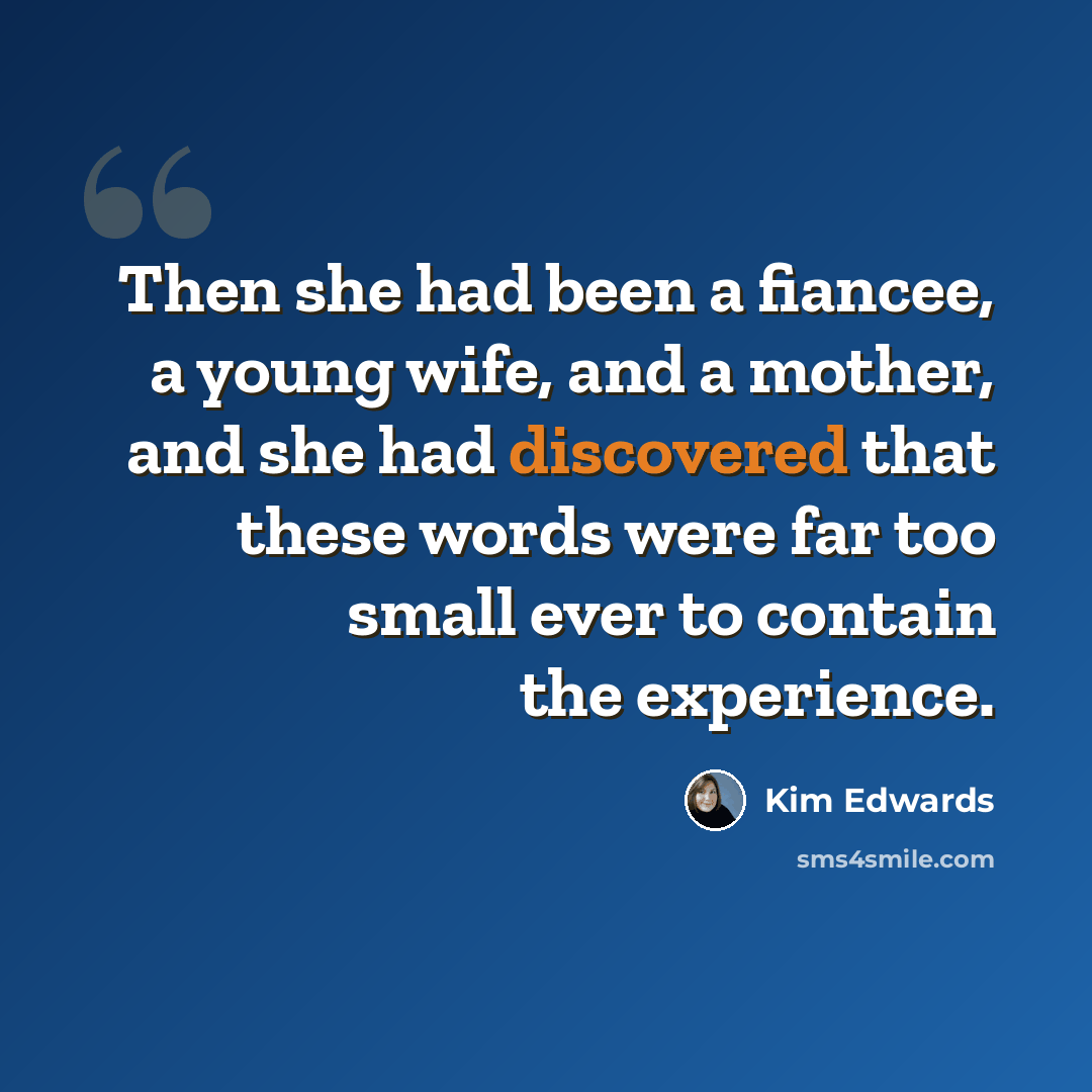 “Then she had been a fiancee, a young wife, and a mother, and she had discovered that these words were far too small ever to contain the experience.” quote by Kim Edwards