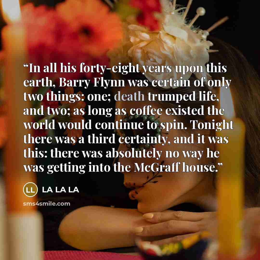 “In all his forty-eight years upon this earth, Barry Flynn was certain of only two things: one; death trumped life, and two; as long as coffee existed the world would continue to spin. Tonight there was a third certainty, and it was this: there was absolutely no way he was getting into the McGraff…” quote by La la la