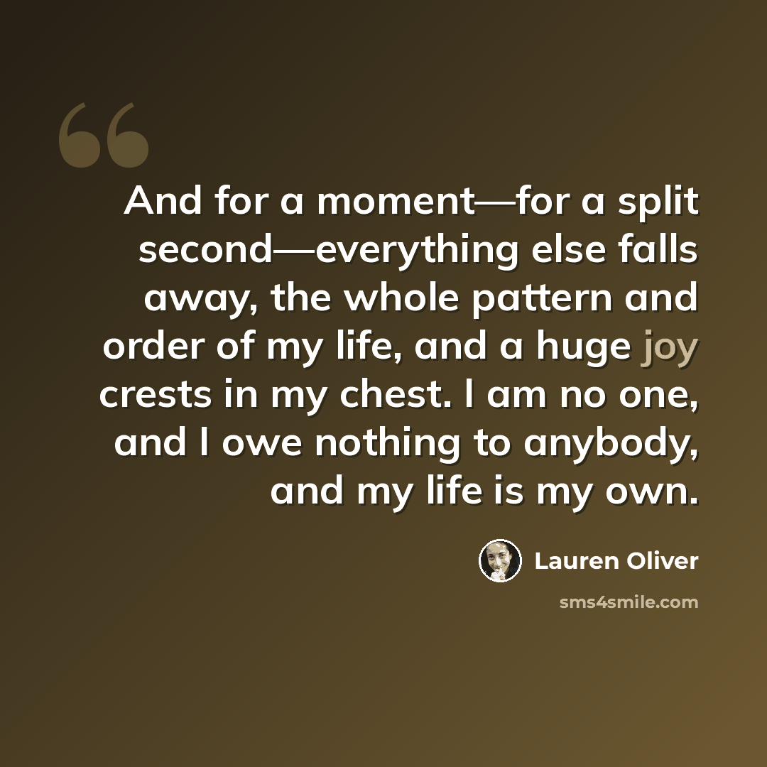 “And for a moment―for a split second―everything else falls away, the whole pattern and order of my life, and a huge joy crests in my chest. I am no one, and I owe nothing to anybody, and my life is my own.” quote by Lauren Oliver