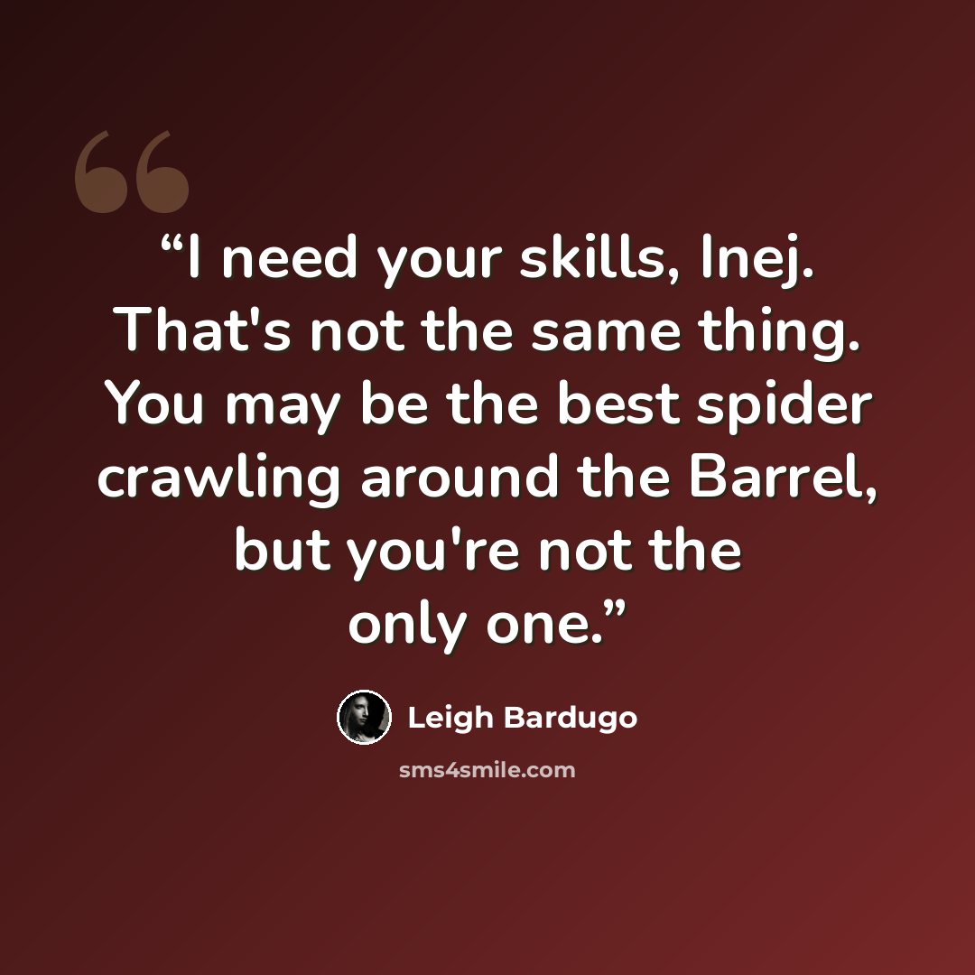 “I need your skills, Inej. That's not the same thing. You may be the best spider crawling around the Barrel, but you're not the only one.” quote by Leigh Bardugo
