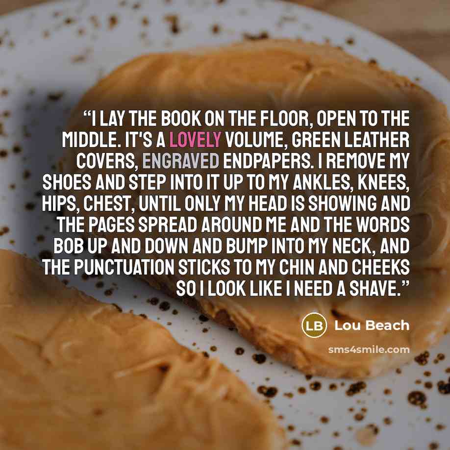 “I lay the book on the floor, open to the middle. It's a lovely volume, green leather covers, engraved endpapers. I remove my shoes and step into it up to my ankles, knees, hips, chest, until only my head is showing and the pages spread around me and the words bob up and down and bump into my neck…” quote by Lou Beach
