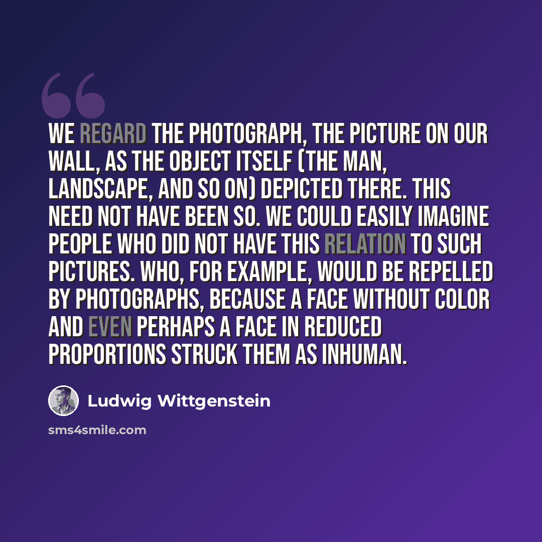 “We regard the photograph, the picture on our wall, as the object itself (the man, landscape, and so on) depicted there. This need not have been so. We could easily imagine people who did not have this relation to such pictures. Who, for example, would be repelled by photographs, because a face…” quote by Ludwig Wittgenstein