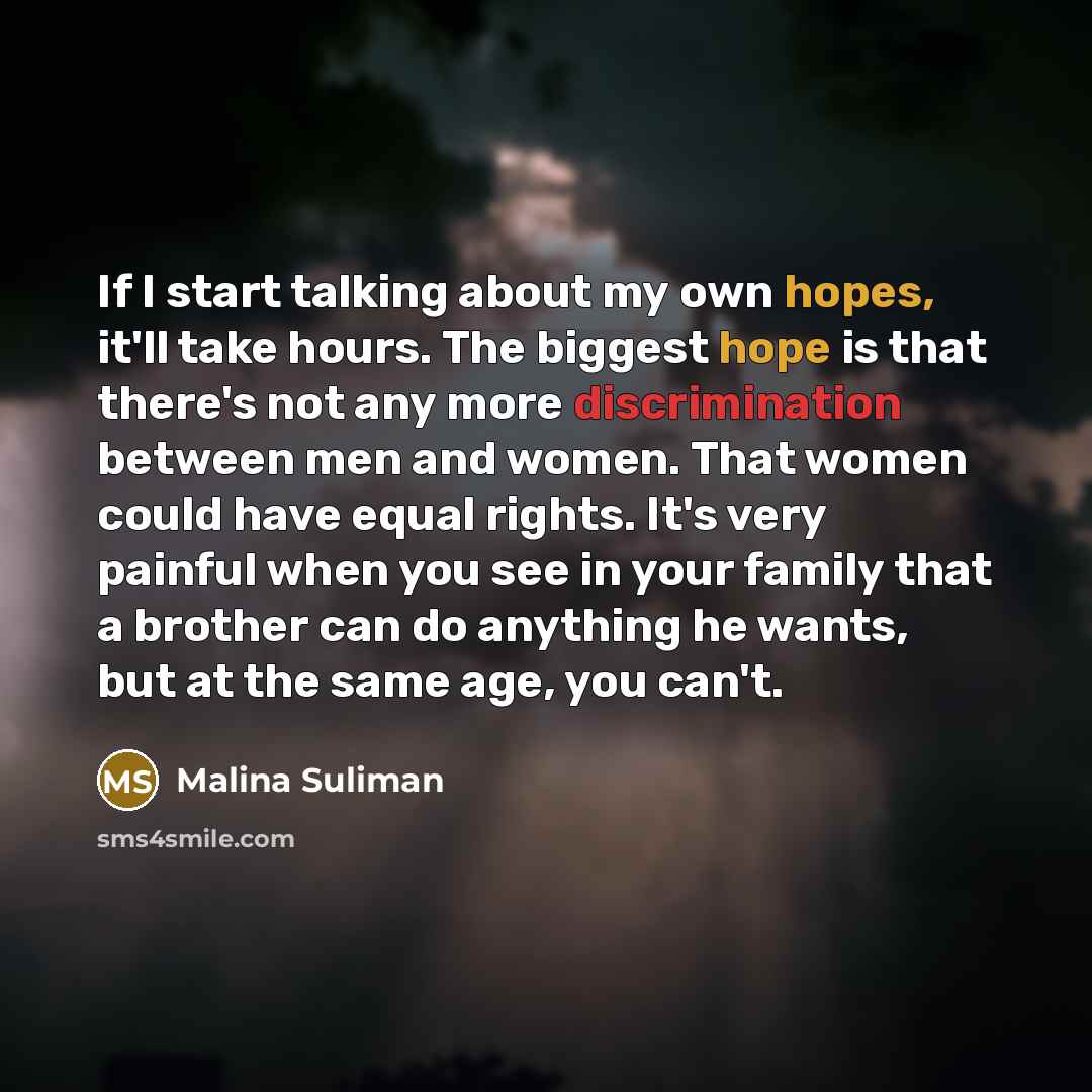 “If I start talking about my own hopes, it'll take hours. The biggest hope is that there's not any more discrimination between men and women. That women could have equal rights. It's very painful when you see in your family that a brother can do anything he wants, but at the same age, you can't.” quote by Malina Suliman