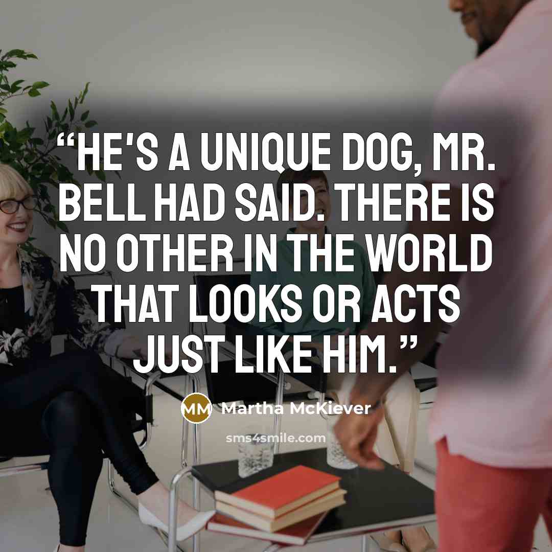 “He's a unique dog, Mr. Bell had said. There is no other in the world that looks or acts just like him.” quote by Martha McKiever