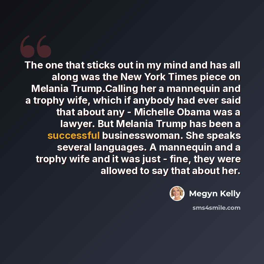 “The one that sticks out in my mind and has all along was the New York Times piece on Melania Trump.Calling her a mannequin and a trophy wife, which if anybody had ever said that about any - Michelle Obama was a lawyer. But Melania Trump has been a successful businesswoman. She speaks several…” quote by Megyn Kelly