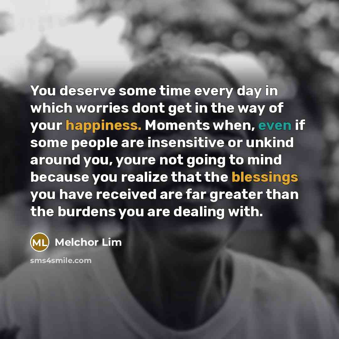 “You deserve some time every day in which worries dont get in the way of your happiness. Moments when, even if some people are insensitive or unkind around you, youre not going to mind because you realize that the blessings you have received are far greater than the burdens you are dealing with.” quote by Melchor Lim