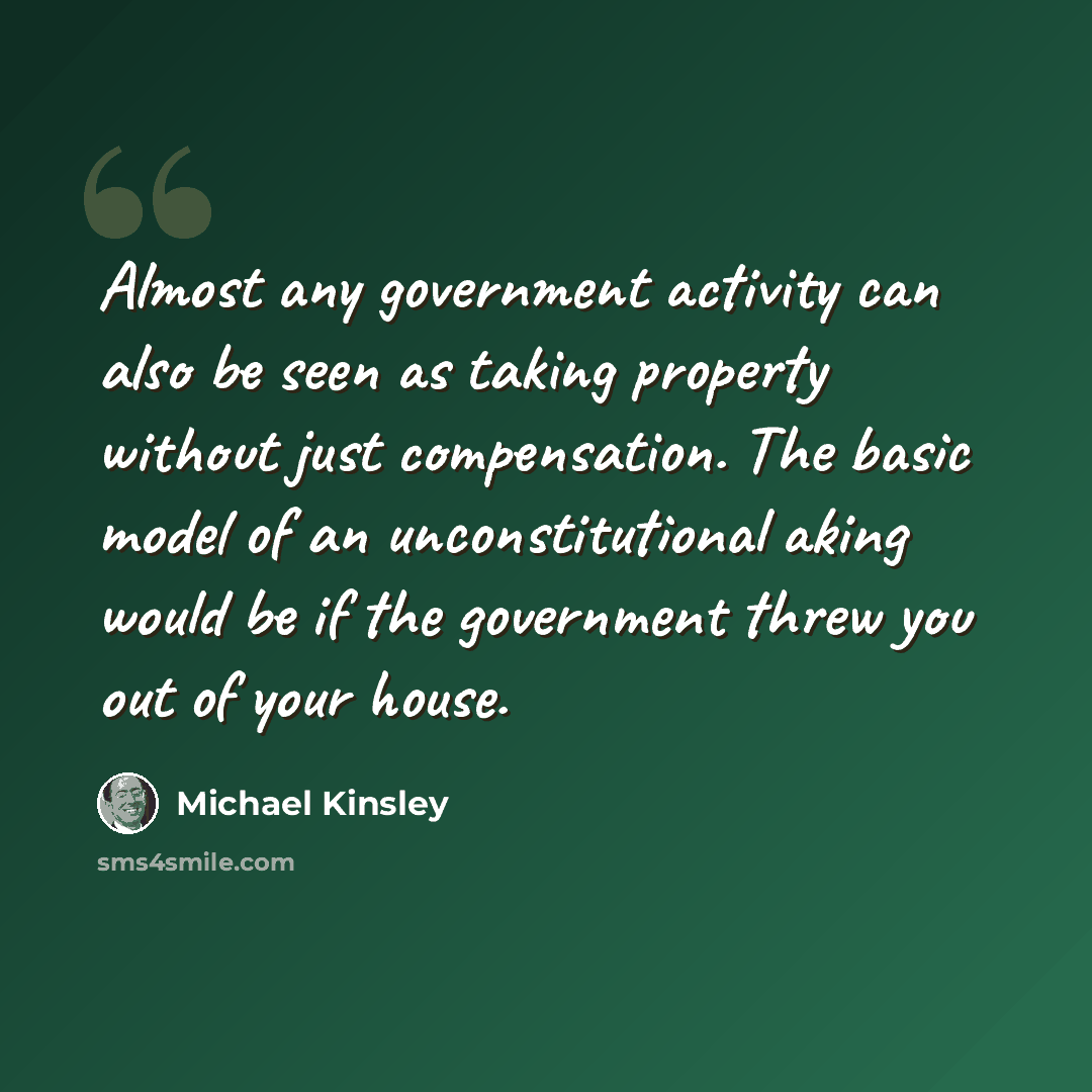 “Almost any government activity can also be seen as taking property without just compensation. The basic model of an unconstitutional aking would be if the government threw you out of your house.” quote by Michael Kinsley