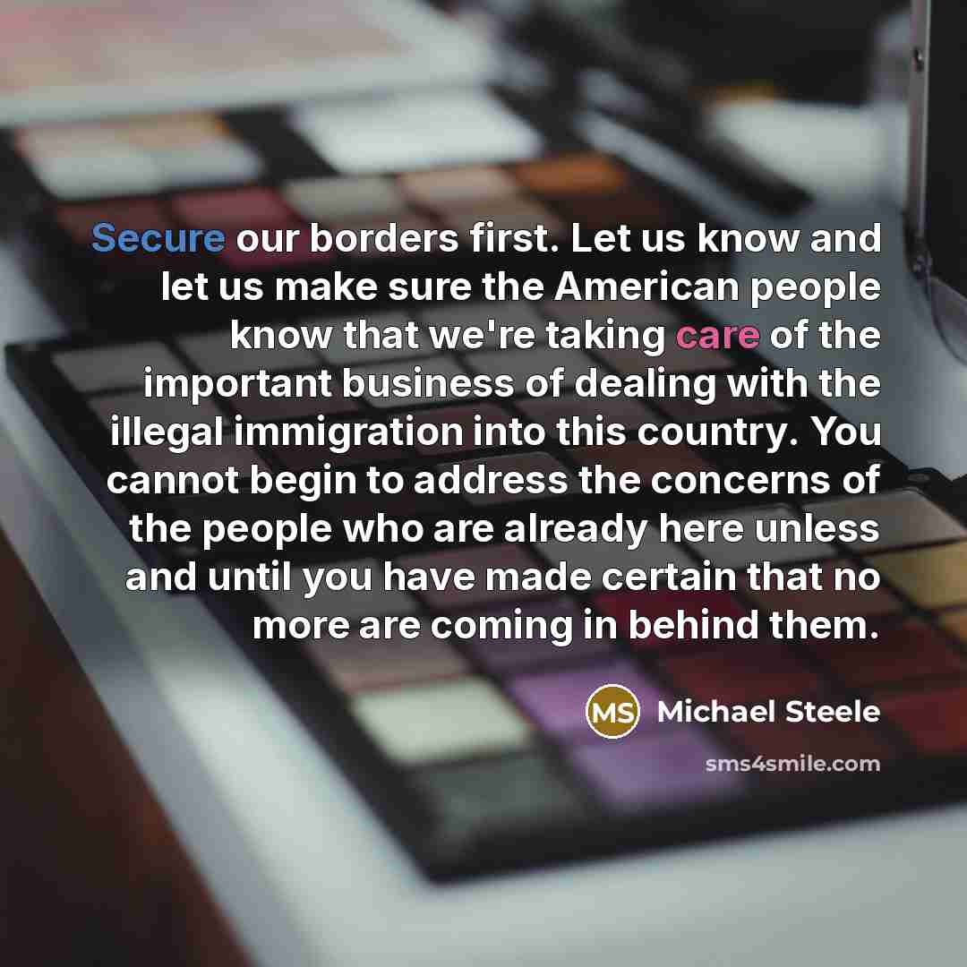 “Secure our borders first. Let us know and let us make sure the American people know that we're taking care of the important business of dealing with the illegal immigration into this country. You cannot begin to address the concerns of the people who are already here unless and until you have made…” quote by Michael Steele