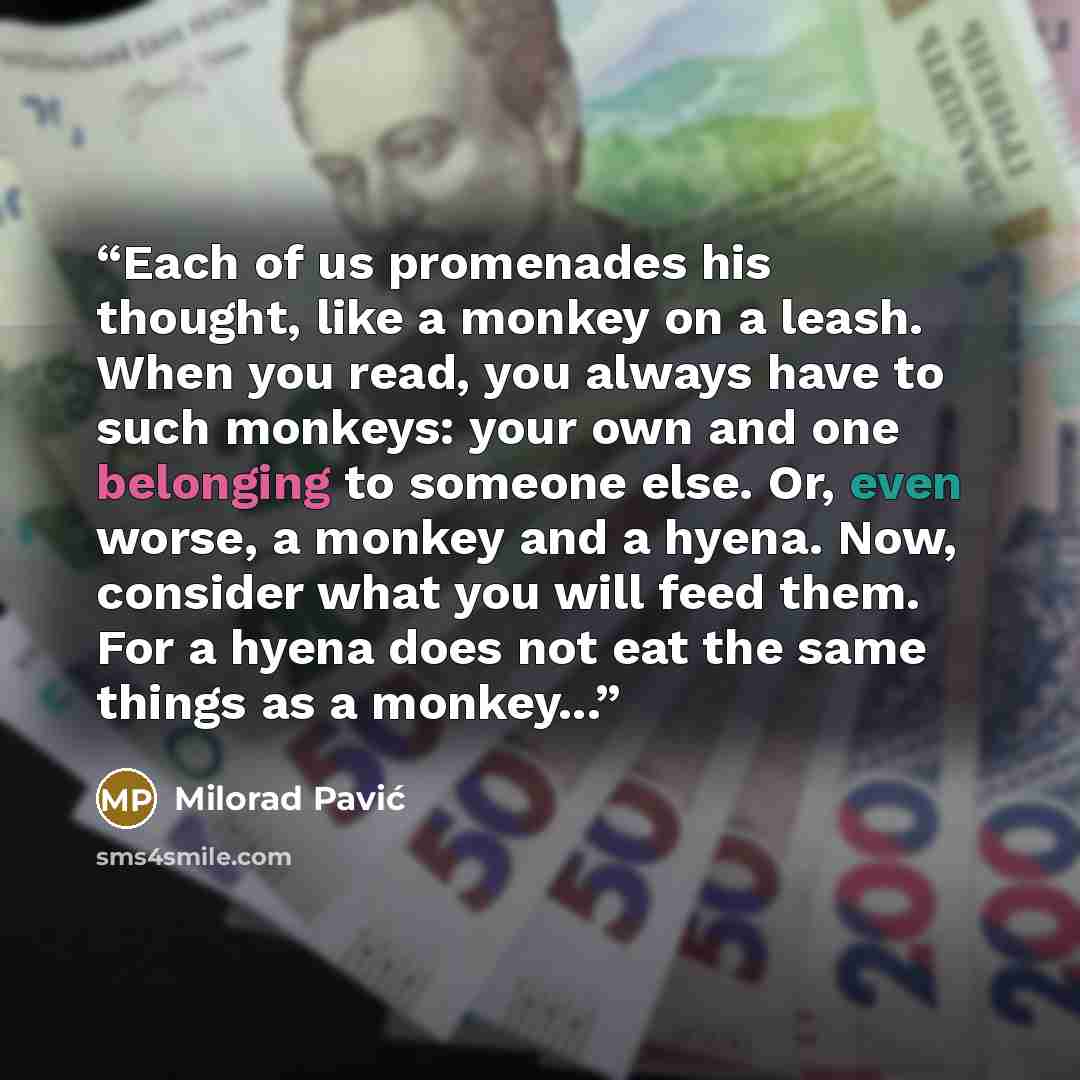 “Each of us promenades his thought, like a monkey on a leash. When you read, you always have to such monkeys: your own and one belonging to someone else. Or, even worse, a monkey and a hyena. Now, consider what you will feed them. For a hyena does not eat the same things as a monkey...” quote by Milorad Pavić