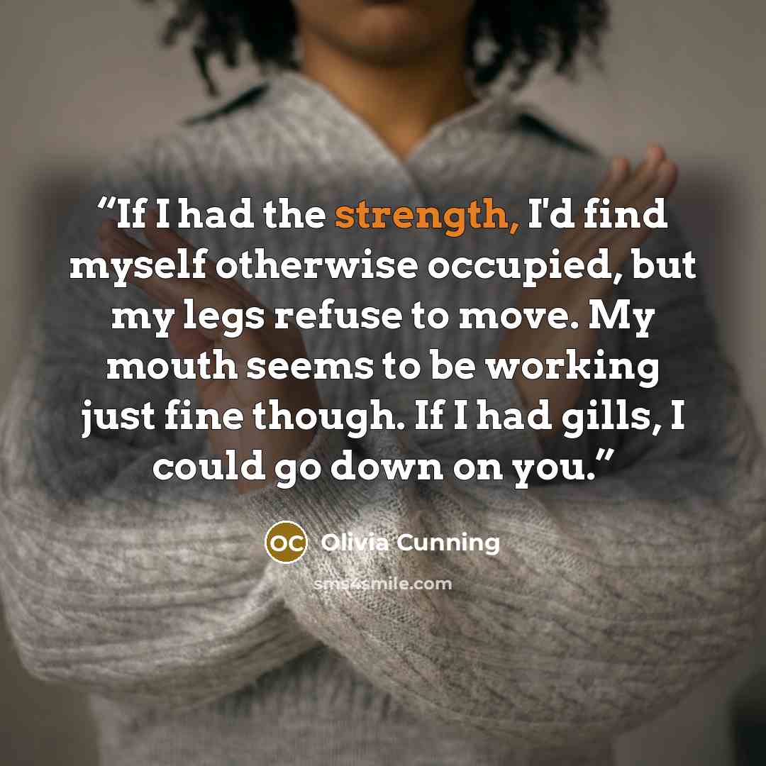 “If I had the strength, I'd find myself otherwise occupied, but my legs refuse to move. My mouth seems to be working just fine though. If I had gills, I could go down on you.” quote by Olivia Cunning