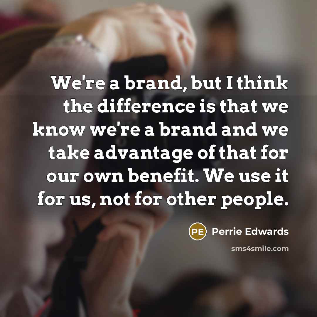 “We're a brand, but I think the difference is that we know we're a brand and we take advantage of that for our own benefit. We use it for us, not for other people.” quote by Perrie Edwards
