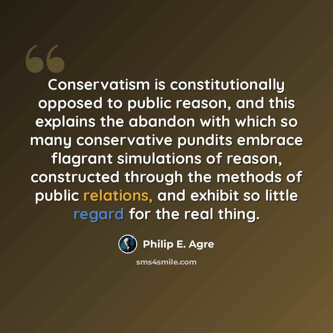 “Conservatism is constitutionally opposed to public reason, and this explains the abandon with which so many conservative pundits embrace flagrant simulations of reason, constructed through the methods of public relations, and exhibit so little regard for the real thing.” quote by Philip E. Agre