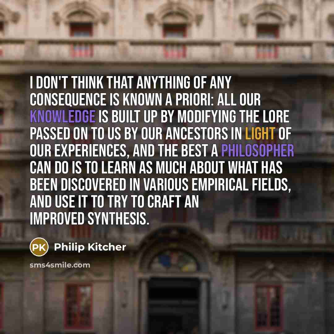 “I don't think that anything of any consequence is known a priori: all our knowledge is built up by modifying the lore passed on to us by our ancestors in light of our experiences, and the best a philosopher can do is to learn as much about what has been discovered in various empirical fields, and…” quote by Philip Kitcher