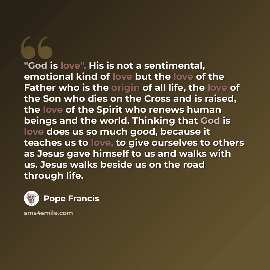 “"God is love". His is not a sentimental, emotional kind of love but the love of the Father who is the origin of all life, the love of the Son who dies on the Cross and is raised, the love of the Spirit who renews human beings and the world. Thinking that God is love does us so much good, because…” quote by Pope Francis