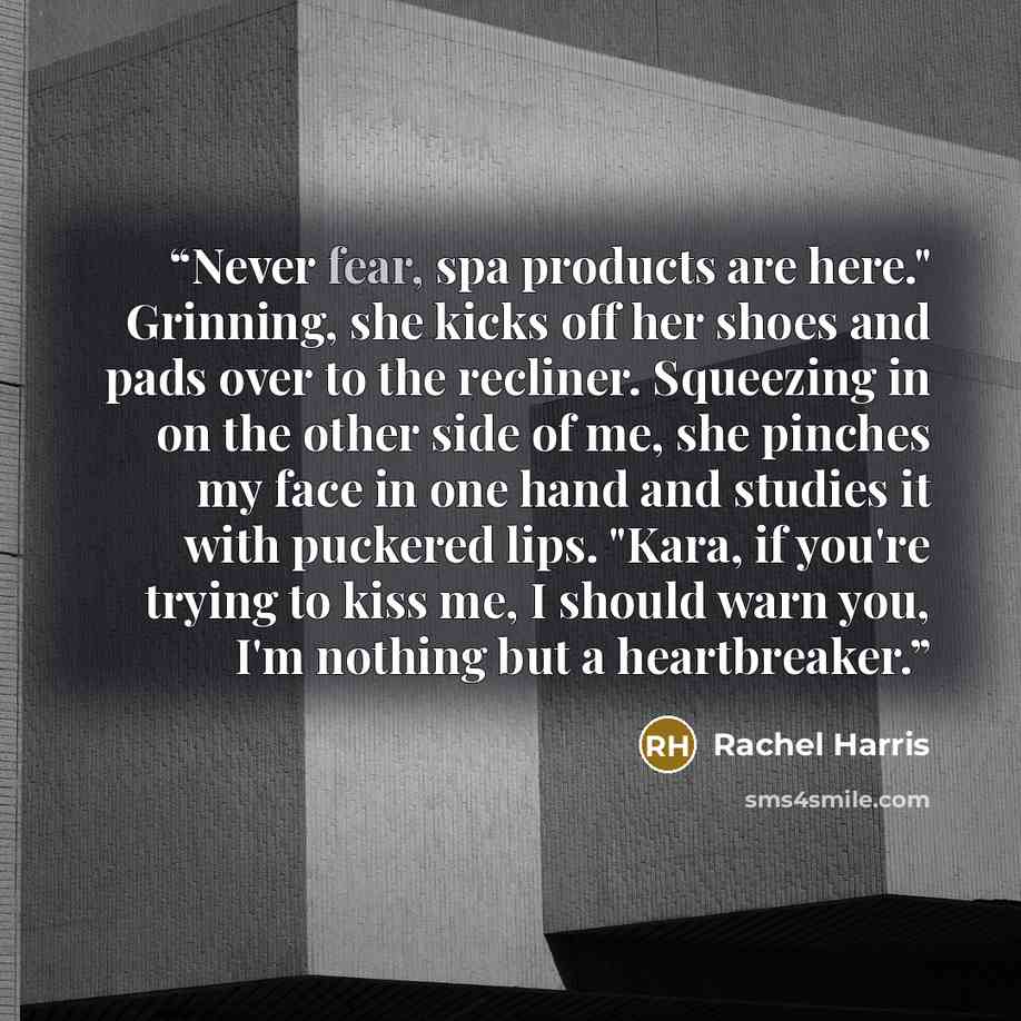 “Never fear, spa products are here." Grinning, she kicks off her shoes and pads over to the recliner. Squeezing in on the other side of me, she pinches my face in one hand and studies it with puckered lips. "Kara, if you're trying to kiss me, I should warn you, I'm nothing but a heartbreaker.” quote by Rachel Harris