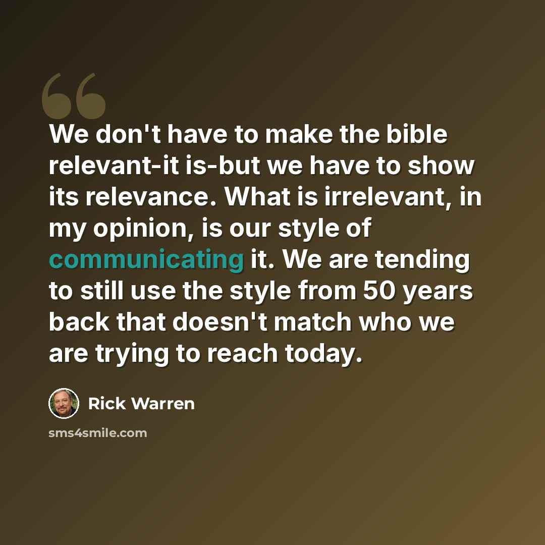 “We don't have to make the bible relevant-it is-but we have to show its relevance. What is irrelevant, in my opinion, is our style of communicating it. We are tending to still use the style from 50 years back that doesn't match who we are trying to reach today.” quote by Rick Warren
