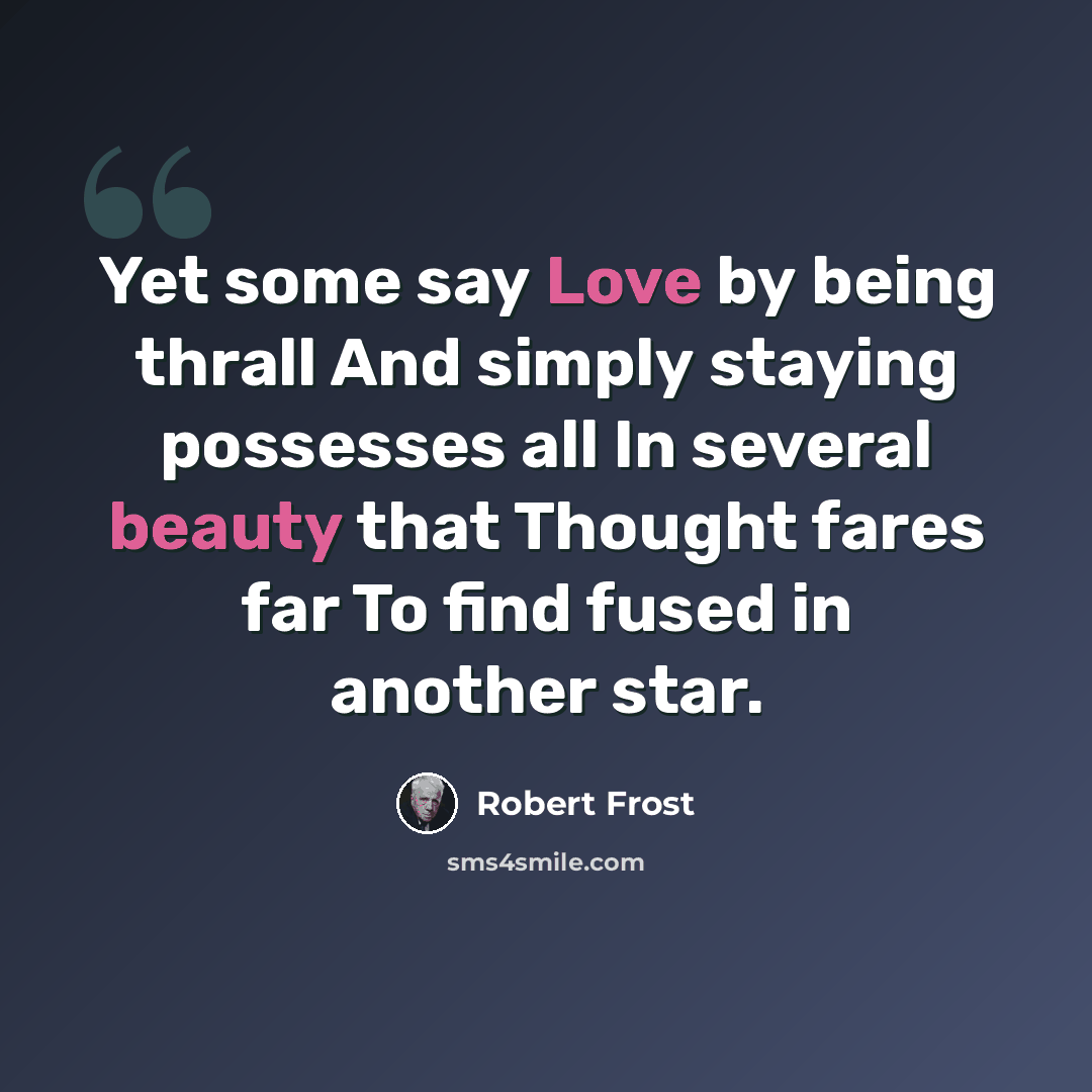 “Yet some say Love by being thrall And simply staying possesses all In several beauty that Thought fares far To find fused in another star.” quote by Robert Frost