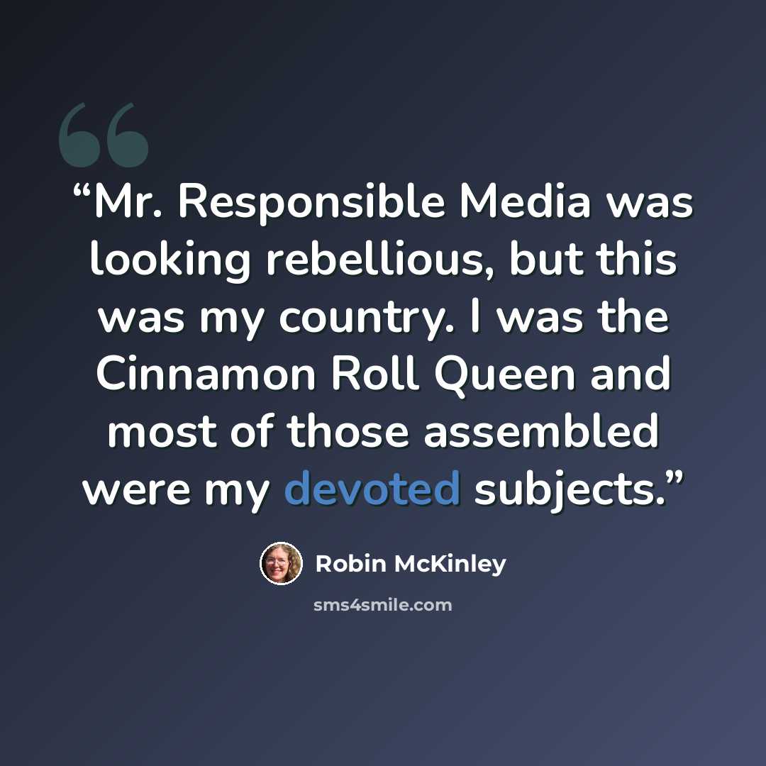 “Mr. Responsible Media was looking rebellious, but this was my country. I was the Cinnamon Roll Queen and most of those assembled were my devoted subjects.” quote by Robin McKinley