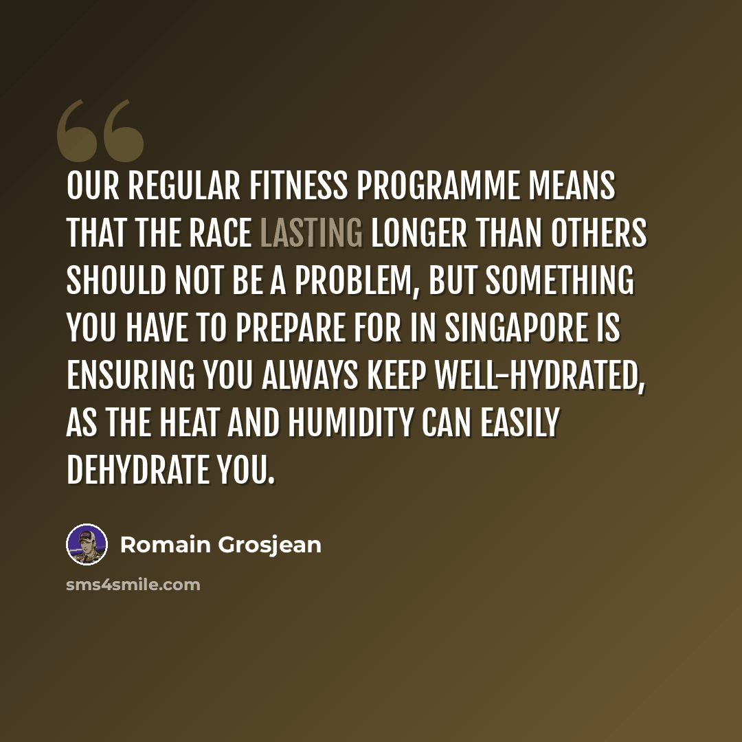 “Our regular fitness programme means that the race lasting longer than others should not be a problem, but something you have to prepare for in Singapore is ensuring you always keep well-hydrated, as the heat and humidity can easily dehydrate you.” quote by Romain Grosjean