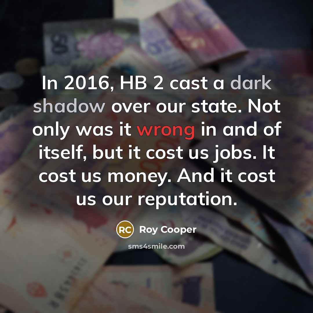 “In 2016, HB 2 cast a dark shadow over our state. Not only was it wrong in and of itself, but it cost us jobs. It cost us money. And it cost us our reputation.” quote by Roy Cooper