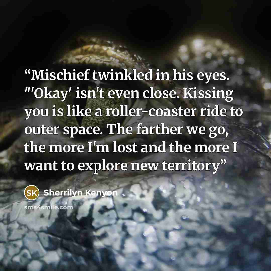 “Mischief twinkled in his eyes. "'Okay' isn't even close. Kissing you is like a roller-coaster ride to outer space. The farther we go, the more I'm lost and the more I want to explore new territory” quote by Sherrilyn Kenyon