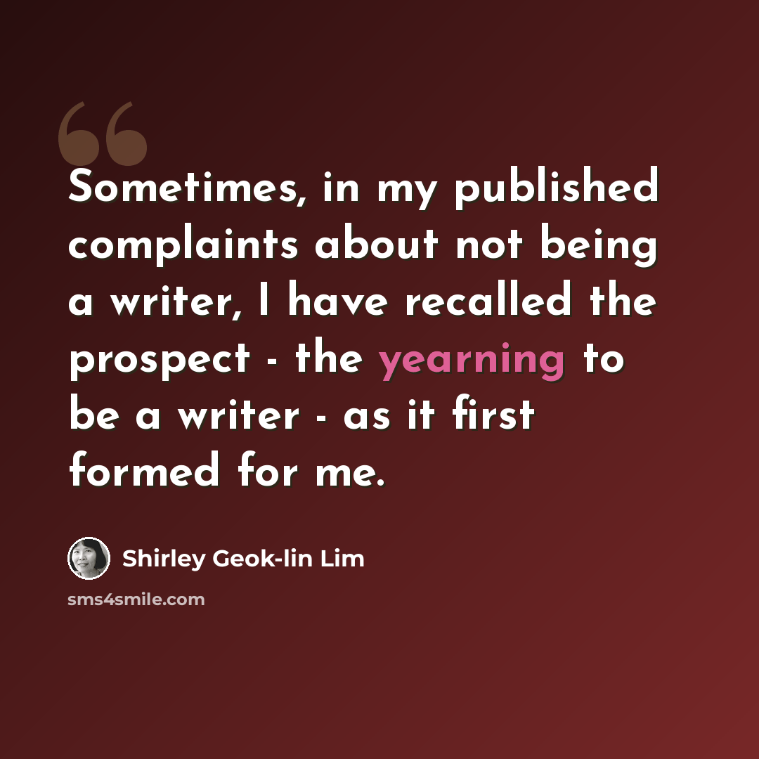 “Sometimes, in my published complaints about not being a writer, I have recalled the prospect - the yearning to be a writer - as it first formed for me.” quote by Shirley Geok-lin Lim