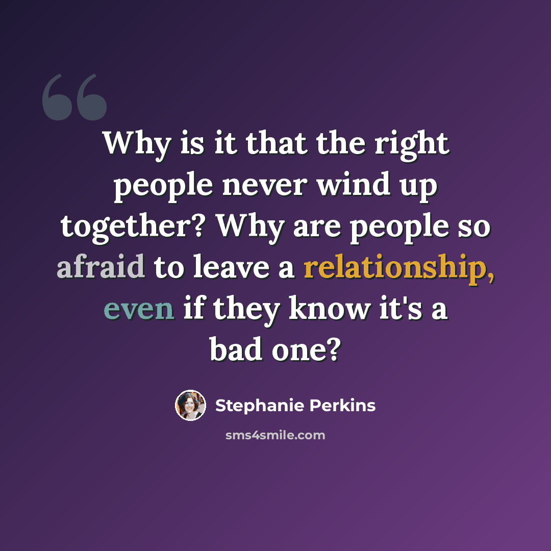“Why is it that the right people never wind up together? Why are people so afraid to leave a relationship, even if they know it's a bad one?” quote by Stephanie Perkins