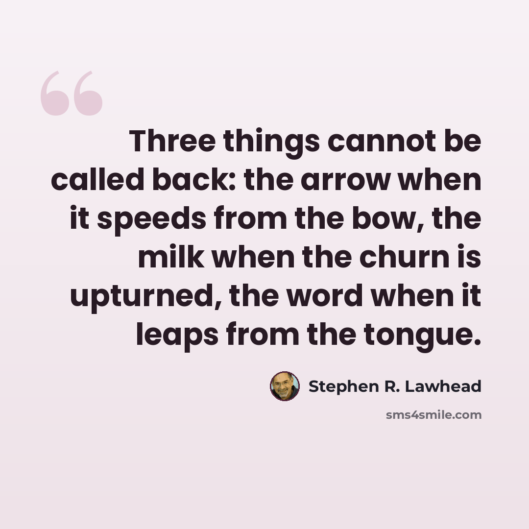 “Three things cannot be called back: the arrow when it speeds from the bow, the milk when the churn is upturned, the word when it leaps from the tongue.” quote by Stephen R. Lawhead