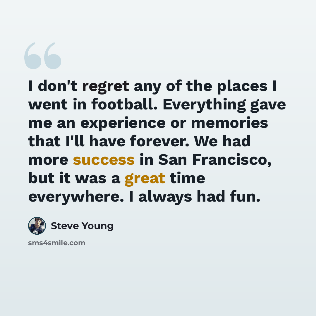 “I don't regret any of the places I went in football. Everything gave me an experience or memories that I'll have forever. We had more success in San Francisco, but it was a great time everywhere. I always had fun.” quote by Steve Young