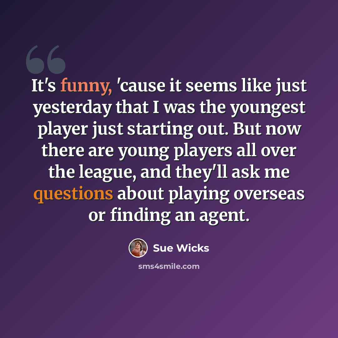 “It's funny, 'cause it seems like just yesterday that I was the youngest player just starting out. But now there are young players all over the league, and they'll ask me questions about playing overseas or finding an agent.” quote by Sue Wicks