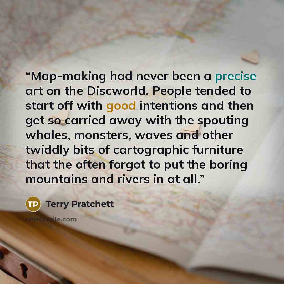 “Map-making had never been a precise art on the Discworld. People tended to start off with good intentions and then get so carried away with the spouting whales, monsters, waves and other twiddly bits of cartographic furniture that the often forgot to put the boring mountains and rivers in at all.” quote by Terry Pratchett
