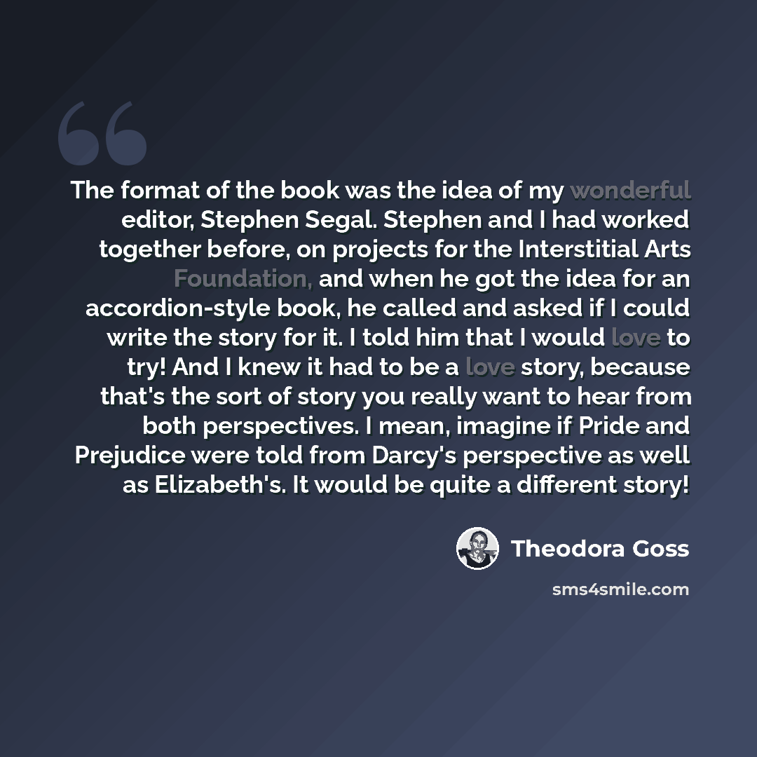 “The format of the book was the idea of my wonderful editor, Stephen Segal. Stephen and I had worked together before, on projects for the Interstitial Arts Foundation, and when he got the idea for an accordion-style book, he called and asked if I could write the story for it. I told him that I…” quote by Theodora Goss