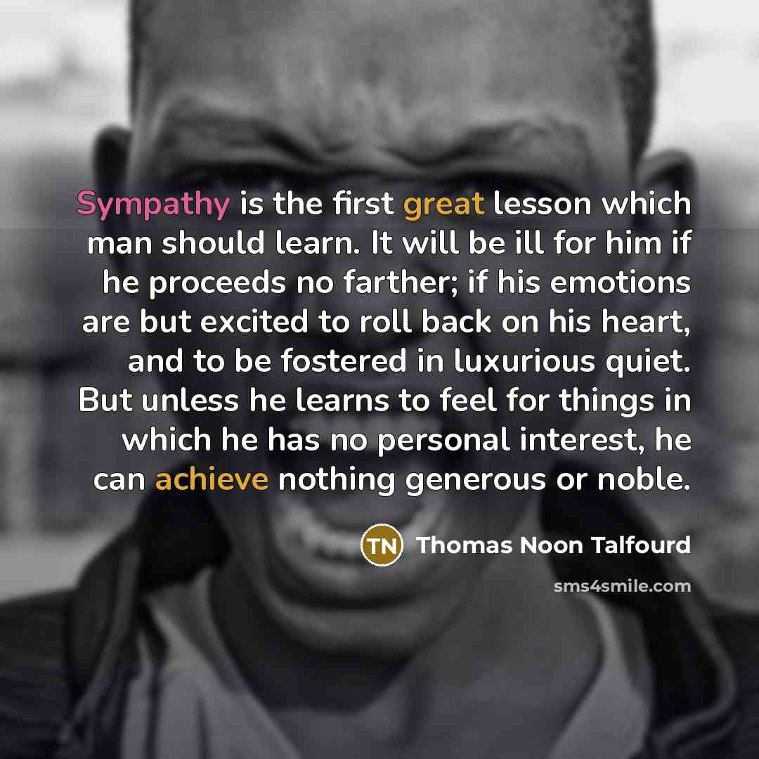 “Sympathy is the first great lesson which man should learn. It will be ill for him if he proceeds no farther; if his emotions are but excited to roll back on his heart, and to be fostered in luxurious quiet. But unless he learns to feel for things in which he has no personal interest, he can…” quote by Thomas Noon Talfourd