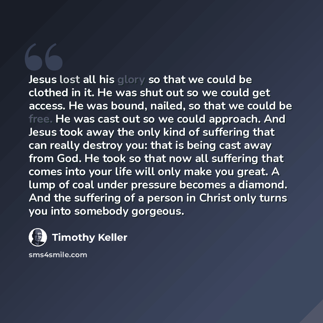 “Jesus lost all his glory so that we could be clothed in it. He was shut out so we could get access. He was bound, nailed, so that we could be free. He was cast out so we could approach. And Jesus took away the only kind of suffering that can really destroy you: that is being cast away from God. He…” quote by Timothy Keller
