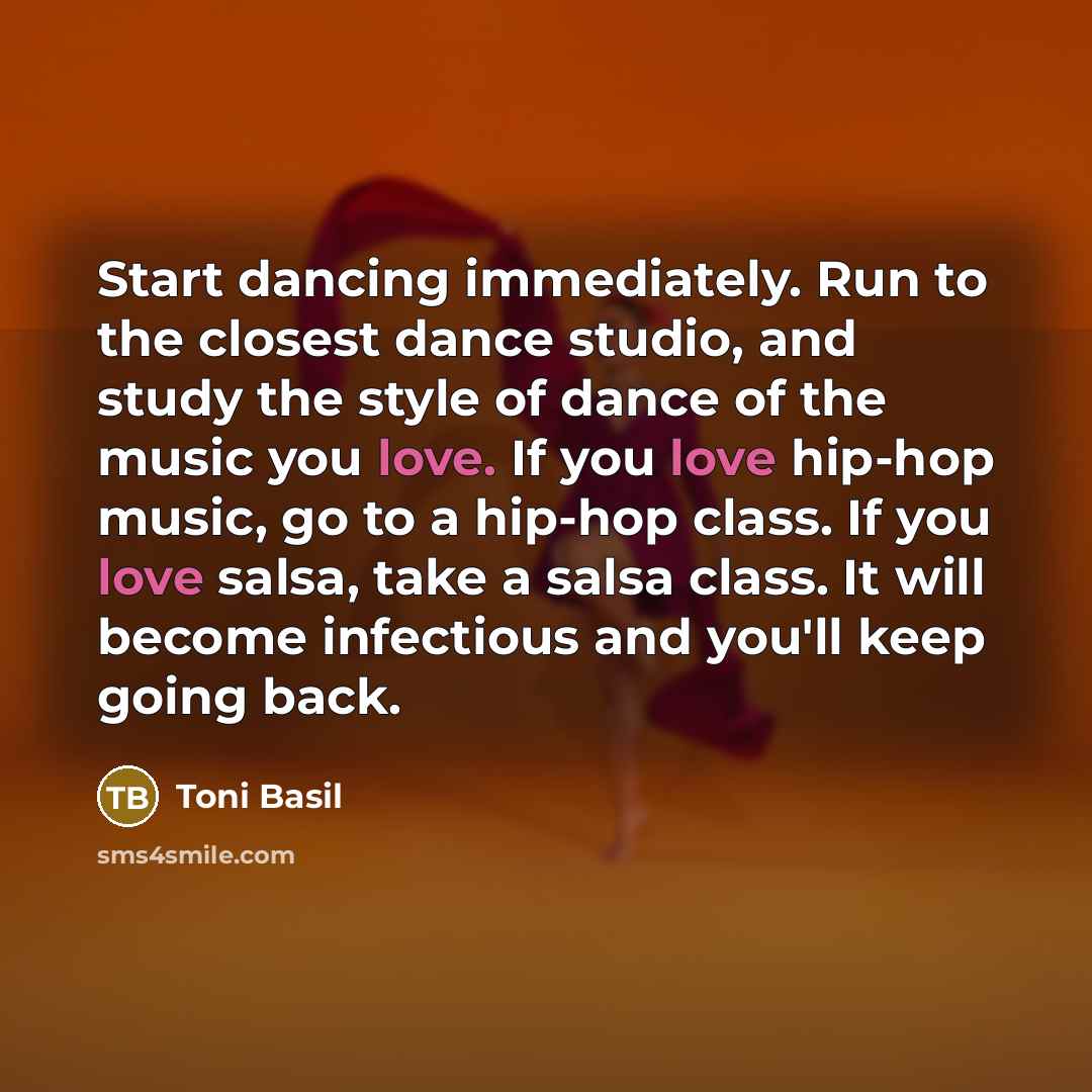 “Start dancing immediately. Run to the closest dance studio, and study the style of dance of the music you love. If you love hip-hop music, go to a hip-hop class. If you love salsa, take a salsa class. It will become infectious and you'll keep going back.” quote by Toni Basil