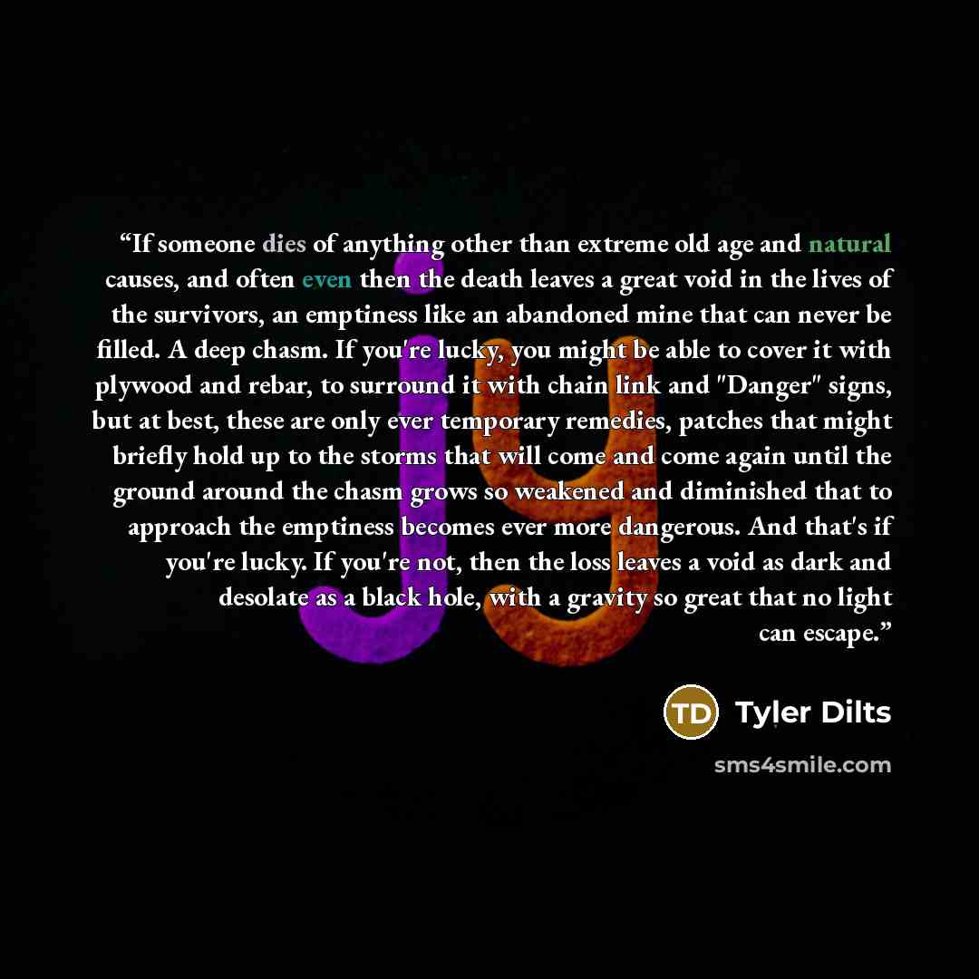 “If someone dies of anything other than extreme old age and natural causes, and often even then the death leaves a great void in the lives of the survivors, an emptiness like an abandoned mine that can never be filled. A deep chasm. If you're lucky, you might be able to cover it with plywood and…” quote by Tyler Dilts