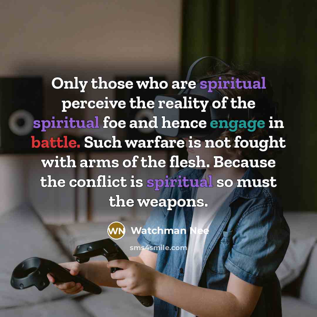 “Only those who are spiritual perceive the reality of the spiritual foe and hence engage in battle. Such warfare is not fought with arms of the flesh. Because the conflict is spiritual so must the weapons.” quote by Watchman Nee
